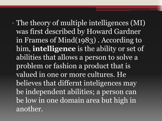 • The theory of multiple intelligences (MI)
was first described by Howard Gardner
in Frames of Mind(1983) . According to
him, intelligence is the ability or set of
abilities that allows a person to solve a
problem or fashion a product that is
valued in one or more cultures. He
believes that differnt inteligences may
be independent abilities; a person can
be low in one domain area but high in
another.
 