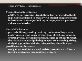 • There are 7 types if intelligences:
Visual/Spatial intelligence
• ability to perceive the visual. these learners tend to think
in pictures and need to create vivid mental images to retain
information. they enjoy looking at maps, charts, pictures,
videos, and movies.
their skills include:
• puzzle building, reading, writing, understanding charts
and graphs, a good sense of direction, sketching, painting,
creating visual metaphors and analogies (perhaps through
the visual arts), manipulating images, constructing, fixing,
designing practical objects, interpreting visual images.
possible career interests:
• navigators, sculptors, visual artists, inventors, architects,
interior designers, mechanics, engineers
 