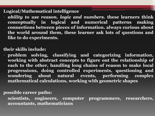 Logical/Mathematical intelligence
• ability to use reason, logic and numbers. these learners think
conceptually in logical and numerical patterns making
connections between pieces of information. always curious about
the world around them, these learner ask lots of questions and
like to do experiments.
their skills include:
• problem solving, classifying and categorizing information,
working with abstract concepts to figure out the relationship of
each to the other, handling long chains of reason to make local
progressions, doing controlled experiments, questioning and
wondering about natural events, performing complex
mathematical calculations, working with geometric shapes
possible career paths:
• scientists, engineers, computer programmers, researchers,
accountants, mathematicians
 