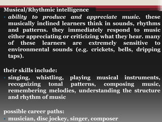 Musical/Rhythmic intelligence
• ability to produce and appreciate music. these
musically inclined learners think in sounds, rhythms
and patterns. they immediately respond to music
either appreciating or criticizing what they hear. many
of these learners are extremely sensitive to
environmental sounds (e.g. crickets, bells, dripping
taps).
their skills include:
• singing, whistling, playing musical instruments,
recognizing tonal patterns, composing music,
remembering melodies, understanding the structure
and rhythm of music
possible career paths:
• musician, disc jockey, singer, composer
 