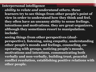 Interpersonal intelligence
• ability to relate and understand others. these
learners try to see things from other people's point of
view in order to understand how they think and feel.
they often have an uncanny ability to sense feelings,
intentions and motivations. they are great organizers,
although they sometimes resort to manipulation.
include:
• seeing things from other perspectives (dual-
perspective), listening, using empathy, understanding
other people's moods and feelings, counseling, co-
operating with groups, noticing people's moods,
motivations and intentions, communicating both
verbally and non-verbally, building trust, peaceful
conflict resolution, establishing positive relations with
other people.
 