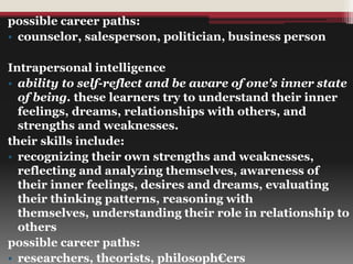 possible career paths:
• counselor, salesperson, politician, business person
Intrapersonal intelligence
• ability to self-reflect and be aware of one's inner state
of being. these learners try to understand their inner
feelings, dreams, relationships with others, and
strengths and weaknesses.
their skills include:
• recognizing their own strengths and weaknesses,
reflecting and analyzing themselves, awareness of
their inner feelings, desires and dreams, evaluating
their thinking patterns, reasoning with
themselves, understanding their role in relationship to
others
possible career paths:
• researchers, theorists, philosoph€ers
 