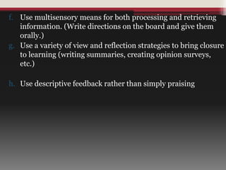 f. Use multisensory means for both processing and retrieving
information. (Write directions on the board and give them
orally.)
g. Use a variety of view and reflection strategies to bring closure
to learning (writing summaries, creating opinion surveys,
etc.)
h. Use descriptive feedback rather than simply praising
 
