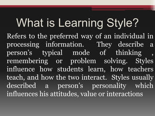 What is Learning Style?
Refers to the preferred way of an individual in
processing information. They describe a
person’s typical mode of thinking ,
remembering or problem solving. Styles
influence how students learn, how teachers
teach, and how the two interact. Styles usually
described a person’s personality which
influences his attitudes, value or interactions
 