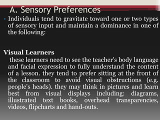 A. Sensory Preferences
• Individuals tend to gravitate toward one or two types
of sensory input and maintain a dominance in one of
the following:
Visual Learners
these learners need to see the teacher's body language
and facial expression to fully understand the content
of a lesson. they tend to prefer sitting at the front of
the classroom to avoid visual obstructions (e.g.
people's heads). they may think in pictures and learn
best from visual displays including: diagrams,
illustrated text books, overhead transparencies,
videos, flipcharts and hand-outs.
 