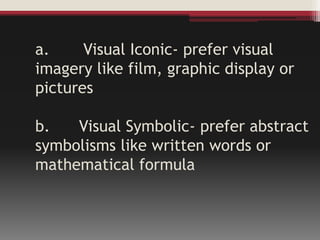 a. Visual Iconic- prefer visual
imagery like film, graphic display or
pictures
b. Visual Symbolic- prefer abstract
symbolisms like written words or
mathematical formula
 