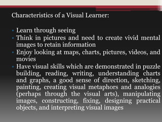 Characteristics of a Visual Learner:
• Learn through seeing
• Think in pictures and need to create vivid mental
images to retain information
• Enjoy looking at maps, charts, pictures, videos, and
movies
• Have visual skills which are demonstrated in puzzle
building, reading, writing, understanding charts
and graphs, a good sense of direction, sketching,
painting, creating visual metaphors and analogies
(perhaps through the visual arts), manipulating
images, constructing, fixing, designing practical
objects, and interpreting visual images
 