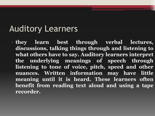 Auditory Learners
• they learn best through verbal lectures,
discussions, talking things through and listening to
what others have to say. Auditory learners interpret
the underlying meanings of speech through
listening to tone of voice, pitch, speed and other
nuances. Written information may have little
meaning until it is heard. These learners often
benefit from reading text aloud and using a tape
recorder.
 
