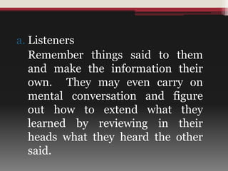 a. Listeners
Remember things said to them
and make the information their
own. They may even carry on
mental conversation and figure
out how to extend what they
learned by reviewing in their
heads what they heard the other
said.
 
