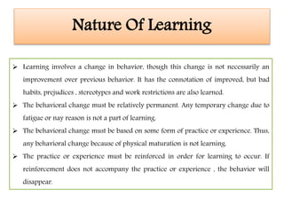 Nature Of Learning
 Learning involves a change in behavior, though this change is not necessarily an
improvement over previous behavior. It has the connotation of improved, but bad
habits, prejudices , stereotypes and work restrictions are also learned.
 The behavioral change must be relatively permanent. Any temporary change due to
fatigue or nay reason is not a part of learning.
 The behavioral change must be based on some form of practice or experience. Thus,
any behavioral change because of physical maturation is not learning.
 The practice or experience must be reinforced in order for learning to occur. If
reinforcement does not accompany the practice or experience , the behavior will
disappear.
 