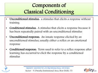 TRINITY INSTITUTE OF PROFESSIONAL STUDIES
Sector – 9, Dwarka Institutional Area, New Delhi-75
Components of
Classical Conditioning
• Unconditioned stimulus: a stimulus that elicits a response without
training
• Conditioned stimulus: A stimulus that elicits a response because it
has been repeatedly paired with an unconditioned stimulus
• Unconditioned response: An innate response elicited by an
unconditioned stimulus; usually either a reflex or an emotional
response
• Conditioned response: Term used to refer to a reflex response after
learning has occurred to elicit the response by a conditioned
stimulus
 