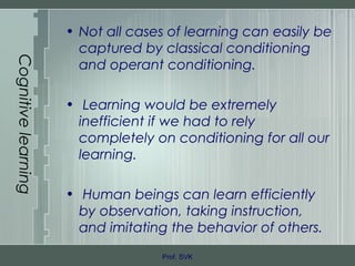 Cognitivelearning
• Not all cases of learning can easily be
captured by classical conditioning
and operant conditioning.
• Learning would be extremely
inefficient if we had to rely
completely on conditioning for all our
learning.
• Human beings can learn efficiently
by observation, taking instruction,
and imitating the behavior of others.
Prof. SVK
 