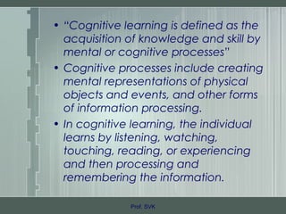 • “Cognitive learning is defined as the
acquisition of knowledge and skill by
mental or cognitive processes”
• Cognitive processes include creating
mental representations of physical
objects and events, and other forms
of information processing.
• In cognitive learning, the individual
learns by listening, watching,
touching, reading, or experiencing
and then processing and
remembering the information.
Prof. SVK
 