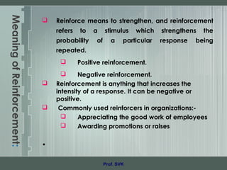 MeaningofReinforcement:
 Reinforce means to strengthen, and reinforcement
refers to a stimulus which strengthens the
probability of a particular response being
repeated.
 Positive reinforcement.
 Negative reinforcement.
 Reinforcement is anything that increases the
intensity of a response. It can be negative or
positive.
 Commonly used reinforcers in organizations:-
 Appreciating the good work of employees
 Awarding promotions or raises
•
Prof. SVK
 