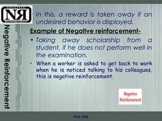NegativeReinforcement
• In this, a reward is taken away if an
undesired behavior is displayed.
Example of Negative reinforcement-
• Taking away scholarship from a
student, if he does not perform well in
the examination.
• When a worker is asked to get back to work
when he is noticed talking to his colleagues,
this is negative reinforcement.
Prof. SVK
 