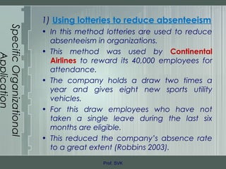 SpecificOrganizational
Application
1) Using lotteries to reduce absenteeism
• In this method lotteries are used to reduce
absenteeism in organizations.
• This method was used by Continental
Airlines to reward its 40,000 employees for
attendance.
• The company holds a draw two times a
year and gives eight new sports utility
vehicles.
• For this draw employees who have not
taken a single leave during the last six
months are eligible.
• This reduced the company’s absence rate
to a great extent (Robbins 2003).
Prof. SVK
 