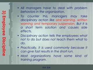 3)EmployeeDiscipline
• All managers have to deal with problem
behaviors in the organization.
• To counter this, managers may take
disciplinary action like oral warning, written
warning and temporary suspension. But it is
a short term solution and causes side
effects.
• Disciplinary action tells the employees what
not to do but does not teach them what to
do.
• Practically, it is used commonly because it
can give fast results in the short run.
• Most organizations have some kind of
training program.
Prof. SVK
 