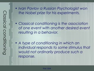 Classicalconditioning
• Ivan Pavlov a Russian Psychologist won
the Nobel prize for his experiments.
• Classical conditioning is the association
of one event with another desired event
resulting in a behavior.
• A type of conditioning in which an
individual responds to some stimulus that
would not ordinarily produce such a
response.
Prof. SVK
 