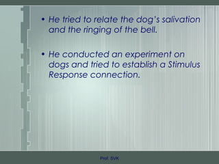 • He tried to relate the dog’s salivation
and the ringing of the bell.
• He conducted an experiment on
dogs and tried to establish a Stimulus
Response connection.
Prof. SVK
 