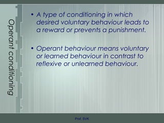 Operantconditioning
• A type of conditioning in which
desired voluntary behaviour leads to
a reward or prevents a punishment.
• Operant behaviour means voluntary
or learned behaviour in contrast to
reflexive or unlearned behaviour.
Prof. SVK
 