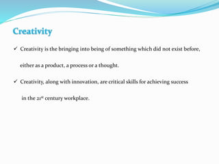  Creativity is the bringing into being of something which did not exist before,
either as a product, a process or a thought.
 Creativity, along with innovation, are critical skills for achieving success
in the 21st century workplace.
 