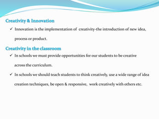  Innovation is the implementation of creativity-the introduction of new idea,
process or product.
 In schools we must provide opportunities for our students to be creative
across the curriculum.
 In schools we should teach students to think creatively, use a wide range of idea
creation techniques, be open & responsive, work creatively with others etc.
 