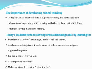  Today’s business must compete in a global economy. Students need a set
of core knowledge, along with thinking skills that include critical thinking ,
Problem solving, & decision making.
 Use different kinds of reasoning to understand a situation.
 Analyze complex systems & understand how their interconnected parts
support the system.
 Gather relevant information.
 Ask important questions
 Make decisions & thinking “out of the box”.
 
