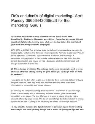 Do’s and dont’s of digital marketing- Amit
Pandey 09653443066(call for the
marketing Guru )
1) You have worked with an array of brands such as Maruti Suzuki Nexa,
HomeShop18, Blackberrys Menswear, Volvo Eicher, PepperTap, etc. across different
aspects of digital media. Looking back, what were the key factors that best helped
your teams in running successful campaigns?
IDEA, IDEA and IDEA! That is the key factor that defines the success of any campaign. In
Grapes Digital, we believe that there are 4 main ingredients that make a great idea: Product
USP& application, contextuality, consumer trends & behavior and technology. A
permutation and combination of them actually makes or breaks an idea. Apart from this,
content dissemination also plays a key role – because a good idea not distributed well
enough is equivalent to a bad idea.
(2) This is the age of inflation. The audience has become increasingly spoilt in terms
of choice & the days of easy funding are gone. Would you say tough times are here
for marketers?
Long gone are the days when people used to consider the e-commerce platform for buying
things on discounts. Now, they make their purchase decisions online on the basis
of convenience, accessibility and market influence.
So obviously the competition is tough because internet – the domain of cash-rich mega
brands – is now seeing a lot of fast-moving, ambitious startups giving neck-to-neck
competition to big players. The only difference is in terms of volume driven by insane
discounts offered by larger brands. This too will soon change due to the reduction in funding
options and the new FDI ruling of not influencing the seller’s price through discounts.
3) How should a marketer or a digital marketer, in particular, spend his/her working
time? Do you find them spending enough time & efforts on gaining the right skill set?
 