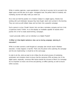 While in mainline agencies, super-specialization is the key to success; but to succeed in the
digital space and that also at an upper -managerial level, the perfect blend of creativity and
marketing acumen will really make you stand out.
He or she can hold the position of a Creative Catalyst in a digital agency. Brands love
working with such individuals because they have fought, learnt and survived in the trenches.
They can come up with brilliant ideas and turn them into a powerful campaign.
Such a person is a true ‘Growth Hacker’ who can take a nameless company and turn it into
a supernova brand. Further, he or she displays an insatiable appetite for awards which
pushes him or her to create award-winning campaigns.
I would personally define such an individual as a Digital Prophet!
5) What is it that digital marketers miss out on during campaign planning &
execution?
While in an ideal scenario a well thought-out campaign plan should result in flawless
execution, it rarely happens in real life. That’s why the person who’s planning the campaign
and the one implementing it, should be on the same page.
In order to do this, what we need to do is follow the old school process of maintaining
worksheets and schedule charts to ensure that the necessary KPIs are being met. In the
digital space, especially, numerous little factors decide the success or failure of a campaign.
So it is important to invest a lot of time and planning on offline planning as well to ensure
online success.
 