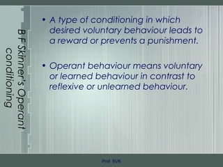 BFSkinner’sOperant
conditioning
• A type of conditioning in which
desired voluntary behaviour leads to
a reward or prevents a punishment.
• Operant behaviour means voluntary
or learned behaviour in contrast to
reflexive or unlearned behaviour.
Prof. SVK
 