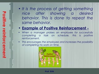 Positivereinforcement
• It is the process of getting something
nice after showing a desired
behavior. This is done to repeat the
same behavior.
• Example of Positive Reinforcement -
• When a manager praises an employee for successfully
completing a task on schedule, this is positive
reinforcement.
• This encourages the employee and increases the possibility
of completing his work on time.
Prof. SVK
 