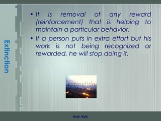 Extinction
• It is removal of any reward
(reinforcement) that is helping to
maintain a particular behavior.
• If a person puts in extra effort but his
work is not being recognized or
rewarded, he will stop doing it.
Prof. SVK
 