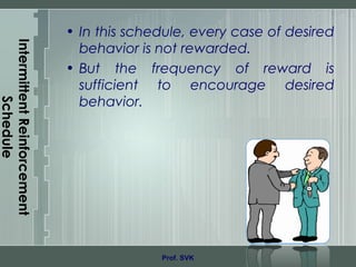 IntermittentReinforcement
Schedule
• In this schedule, every case of desired
behavior is not rewarded.
• But the frequency of reward is
sufficient to encourage desired
behavior.
Prof. SVK
 