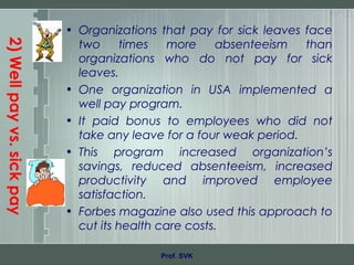 2)Wellpayvs.sickpay
• Organizations that pay for sick leaves face
two times more absenteeism than
organizations who do not pay for sick
leaves.
• One organization in USA implemented a
well pay program.
• It paid bonus to employees who did not
take any leave for a four weak period.
• This program increased organization’s
savings, reduced absenteeism, increased
productivity and improved employee
satisfaction.
• Forbes magazine also used this approach to
cut its health care costs.
Prof. SVK
 