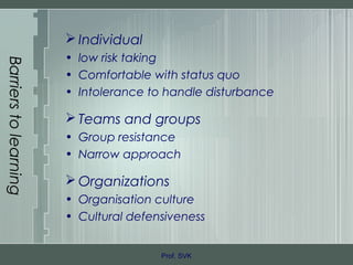 Barrierstolearning
 Individual
• low risk taking
• Comfortable with status quo
• Intolerance to handle disturbance
 Teams and groups
• Group resistance
• Narrow approach
 Organizations
• Organisation culture
• Cultural defensiveness
Prof. SVK
 