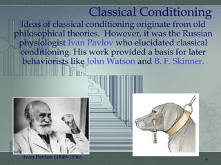 Classical Conditioning
Ideas of classical conditioning originate from old
philosophical theories. However, it was the Russian
physiologist Ivan Pavlov who elucidated classical
conditioning. His work provided a basis for later
behaviorists like John Watson and B. F. Skinner.
4Ivan Pavlov (1849-1936)
Sovfoto
 