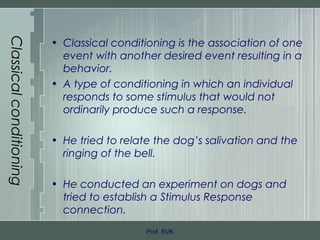 Classicalconditioning
• Classical conditioning is the association of one
event with another desired event resulting in a
behavior.
• A type of conditioning in which an individual
responds to some stimulus that would not
ordinarily produce such a response.
• He tried to relate the dog’s salivation and the
ringing of the bell.
• He conducted an experiment on dogs and
tried to establish a Stimulus Response
connection.
Prof. SVK
 