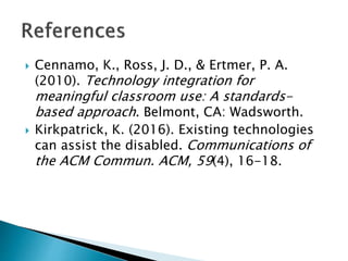  Cennamo, K., Ross, J. D., & Ertmer, P. A.
(2010). Technology integration for
meaningful classroom use: A standards-
based approach. Belmont, CA: Wadsworth.
 Kirkpatrick, K. (2016). Existing technologies
can assist the disabled. Communications of
the ACM Commun. ACM, 59(4), 16-18.
 