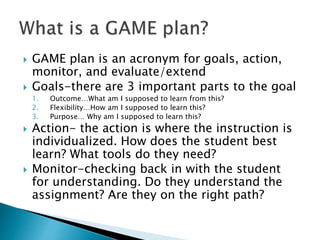  GAME plan is an acronym for goals, action,
monitor, and evaluate/extend
 Goals-there are 3 important parts to the goal
1. Outcome…What am I supposed to learn from this?
2. Flexibility…How am I supposed to learn this?
3. Purpose… Why am I supposed to learn this?
 Action- the action is where the instruction is
individualized. How does the student best
learn? What tools do they need?
 Monitor-checking back in with the student
for understanding. Do they understand the
assignment? Are they on the right path?
 