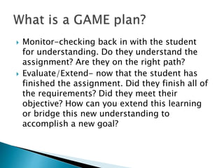  Monitor-checking back in with the student
for understanding. Do they understand the
assignment? Are they on the right path?
 Evaluate/Extend- now that the student has
finished the assignment. Did they finish all of
the requirements? Did they meet their
objective? How can you extend this learning
or bridge this new understanding to
accomplish a new goal?
 