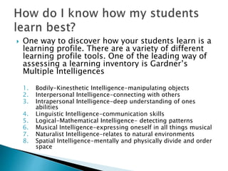  One way to discover how your students learn is a
learning profile. There are a variety of different
learning profile tools. One of the leading way of
assessing a learning inventory is Gardner’s
Multiple Intelligences
1. Bodily-Kinesthetic Intelligence-manipulating objects
2. Interpersonal Intelligence-connecting with others
3. Intrapersonal Intelligence-deep understanding of ones
abilities
4. Linguistic Intelligence-communication skills
5. Logical-Mathematical Intelligence- detecting patterns
6. Musical Intelligence-expressing oneself in all things musical
7. Naturalist Intelligence-relates to natural environments
8. Spatial Intelligence-mentally and physically divide and order
space
 