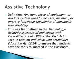  Definition: Any item, piece of equipment, or
product system used to increase, maintain, or
improve functional capabilities of individuals
with disability.
 This was first defined in the Technology-
Related Assistance of Individuals with
Disabilities Act of 1988 or the Tech Act it
used in relation Individual with Disabilities
Education Act (IDEA) to ensure that students
have the tools to succeed in the classroom.
 