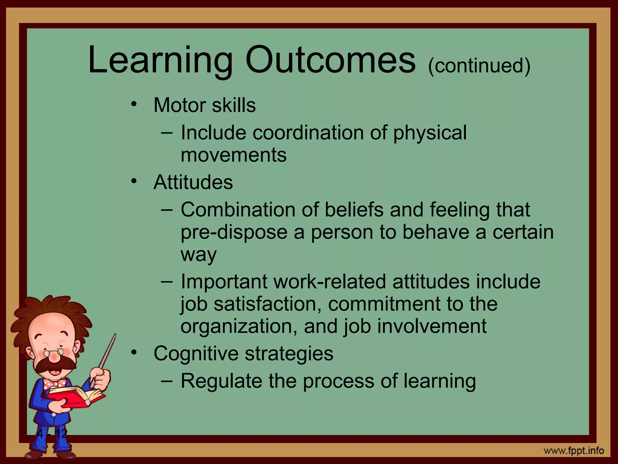 4 - 12
Learning Outcomes (continued)
• Motor skills
– Include coordination of physical
movements
• Attitudes
– Combination of beliefs and feeling that
pre-dispose a person to behave a certain
way
– Important work-related attitudes include
job satisfaction, commitment to the
organization, and job involvement
• Cognitive strategies
– Regulate the process of learning
 