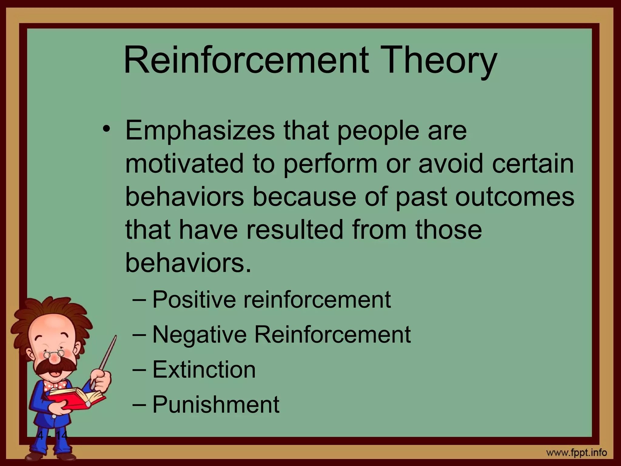 4 - 14
Reinforcement Theory
• Emphasizes that people are
motivated to perform or avoid certain
behaviors because of past outcomes
that have resulted from those
behaviors.
– Positive reinforcement
– Negative Reinforcement
– Extinction
– Punishment
 
