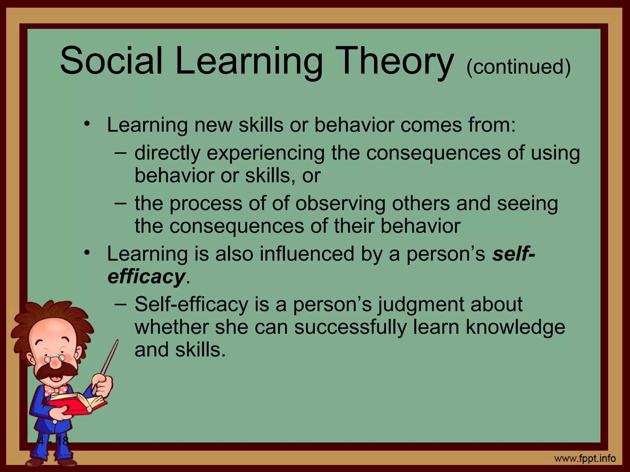 4 - 18
Social Learning Theory (continued)
• Learning new skills or behavior comes from:
– directly experiencing the consequences of using
behavior or skills, or
– the process of of observing others and seeing
the consequences of their behavior
• Learning is also influenced by a person’s self-
efficacy.
– Self-efficacy is a person’s judgment about
whether she can successfully learn knowledge
and skills.
 