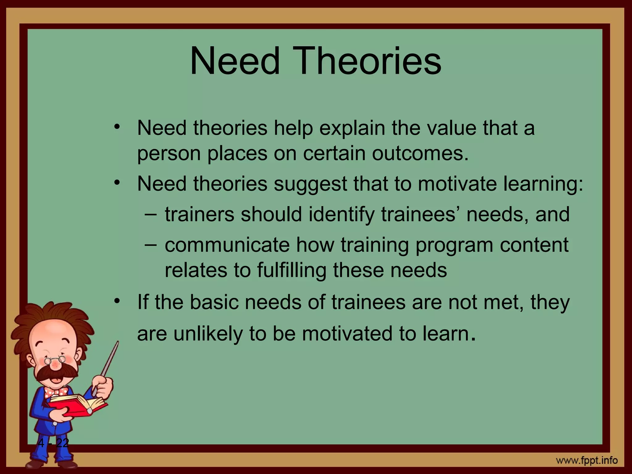 4 - 22
Need Theories
• Need theories help explain the value that a
person places on certain outcomes.
• Need theories suggest that to motivate learning:
– trainers should identify trainees’ needs, and
– communicate how training program content
relates to fulfilling these needs
• If the basic needs of trainees are not met, they
are unlikely to be motivated to learn.
 