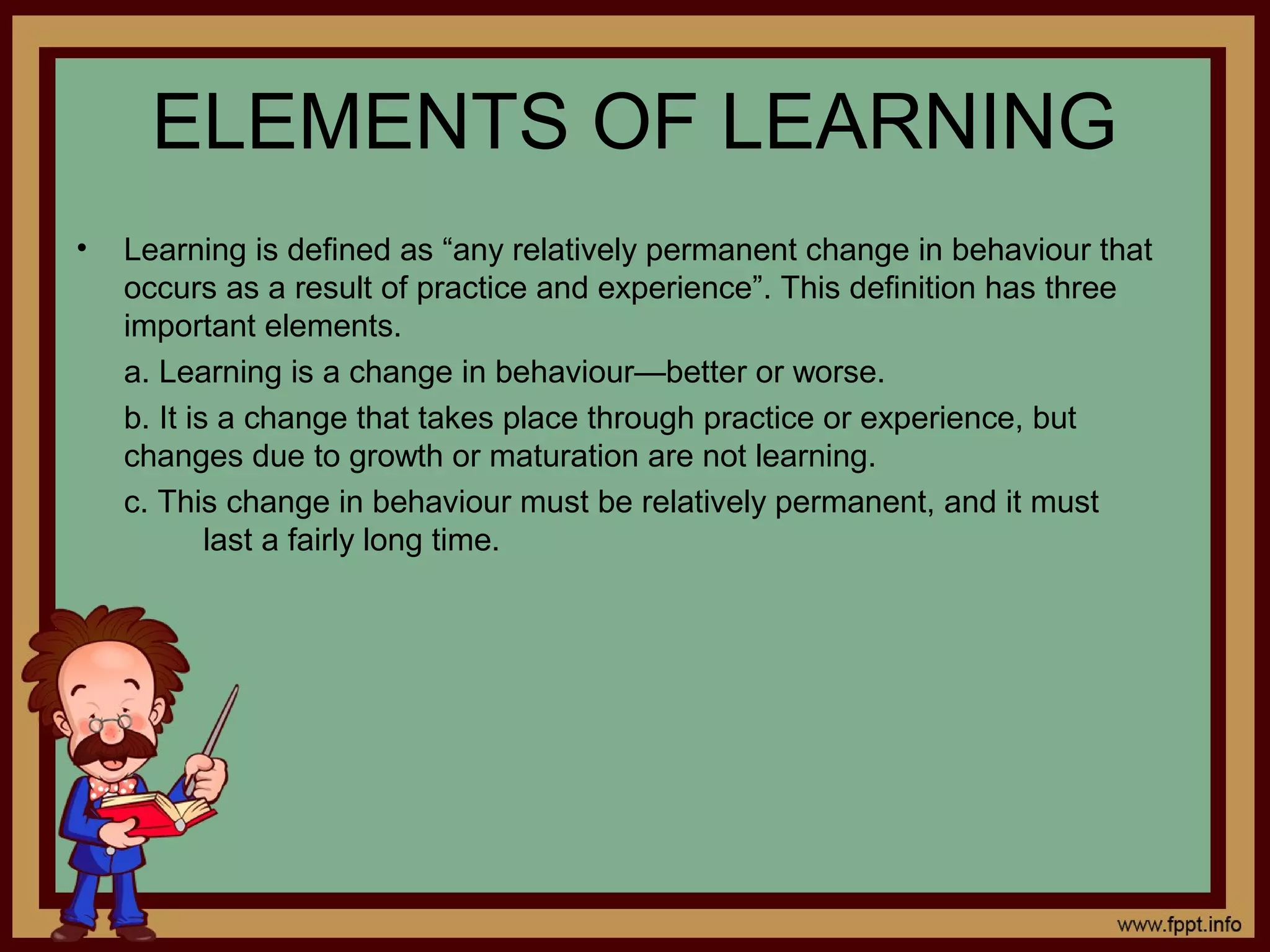 ELEMENTS OF LEARNING
• Learning is defined as “any relatively permanent change in behaviour that
occurs as a result of practice and experience”. This definition has three
important elements.
a. Learning is a change in behaviour—better or worse.
b. It is a change that takes place through practice or experience, but
changes due to growth or maturation are not learning.
c. This change in behaviour must be relatively permanent, and it must
last a fairly long time.
 
