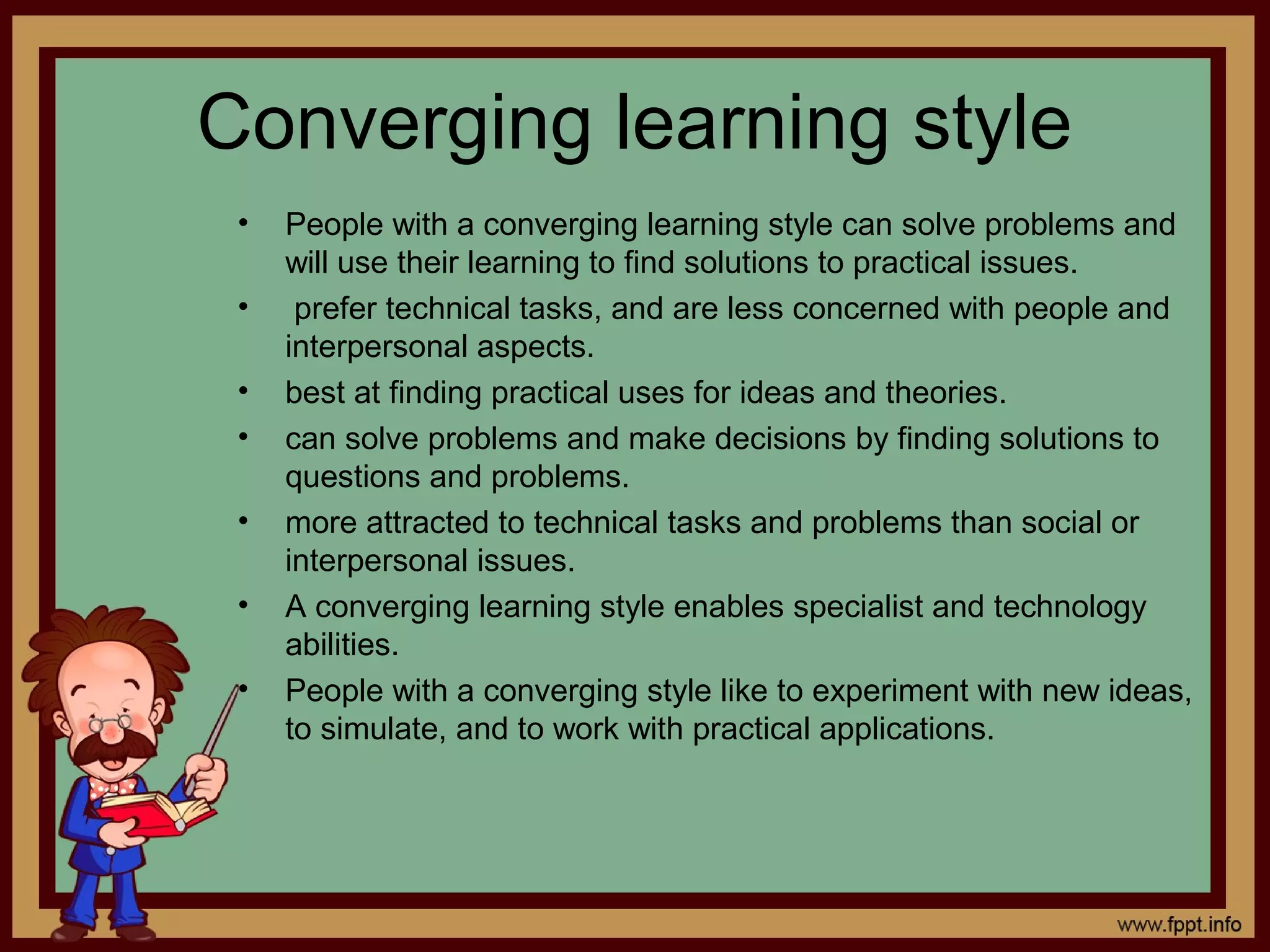Converging learning style
• People with a converging learning style can solve problems and
will use their learning to find solutions to practical issues.
• prefer technical tasks, and are less concerned with people and
interpersonal aspects.
• best at finding practical uses for ideas and theories.
• can solve problems and make decisions by finding solutions to
questions and problems.
• more attracted to technical tasks and problems than social or
interpersonal issues.
• A converging learning style enables specialist and technology
abilities.
• People with a converging style like to experiment with new ideas,
to simulate, and to work with practical applications.
 