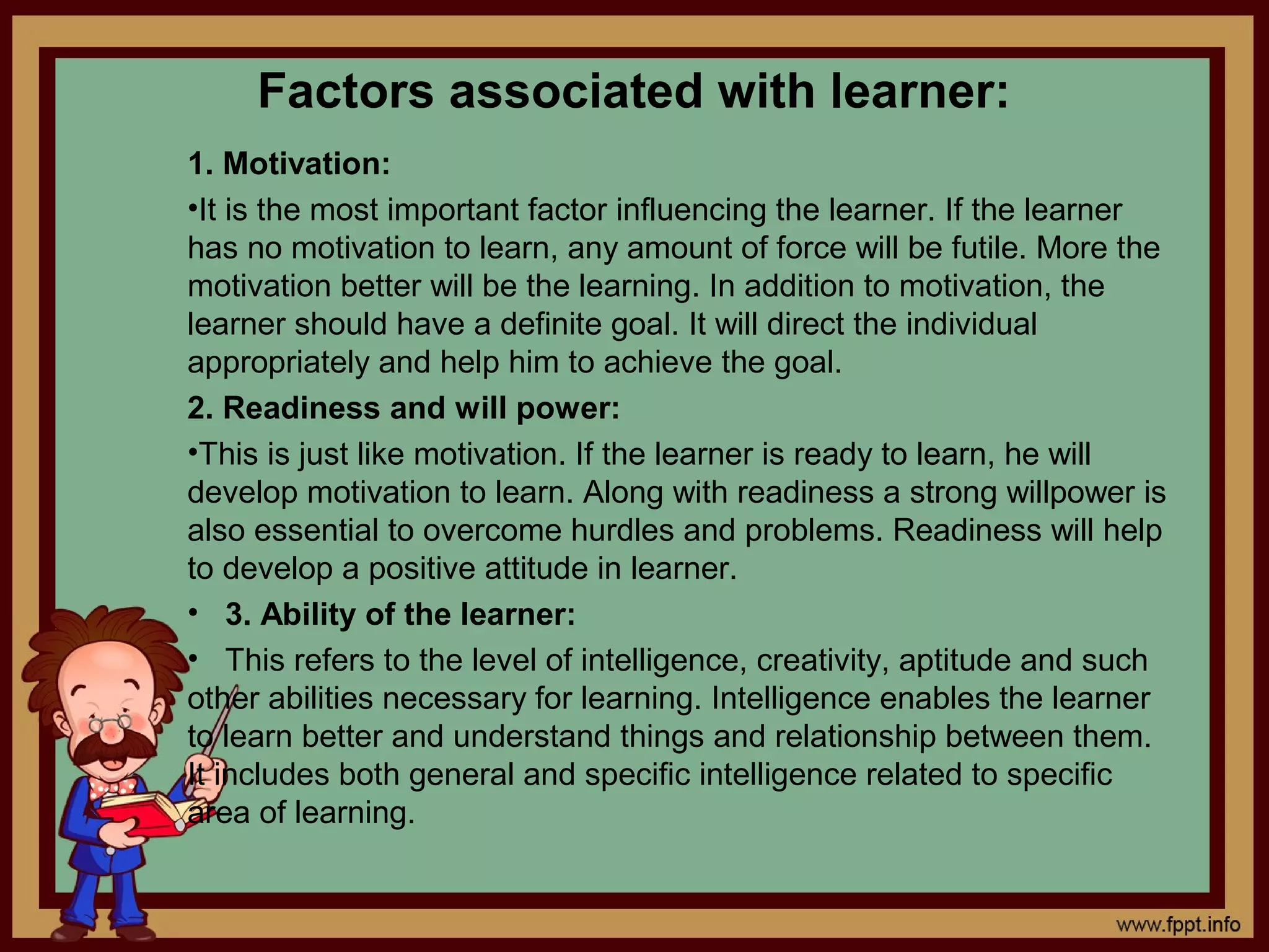 Factors associated with learner:
1. Motivation:
•It is the most important factor influencing the learner. If the learner
has no motivation to learn, any amount of force will be futile. More the
motivation better will be the learning. In addition to motivation, the
learner should have a definite goal. It will direct the individual
appropriately and help him to achieve the goal.
2. Readiness and will power:
•This is just like motivation. If the learner is ready to learn, he will
develop motivation to learn. Along with readiness a strong willpower is
also essential to overcome hurdles and problems. Readiness will help
to develop a positive attitude in learner.
• 3. Ability of the learner:
• This refers to the level of intelligence, creativity, aptitude and such
other abilities necessary for learning. Intelligence enables the learner
to learn better and understand things and relationship between them.
It includes both general and specific intelligence related to specific
area of learning.
 