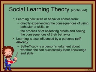 4 - 18
Social Learning Theory (continued)
• Learning new skills or behavior comes from:
– directly experiencing the consequences of using
behavior or skills, or
– the process of of observing others and seeing
the consequences of their behavior
• Learning is also influenced by a person’s self-
efficacy.
– Self-efficacy is a person’s judgment about
whether she can successfully learn knowledge
and skills.
 